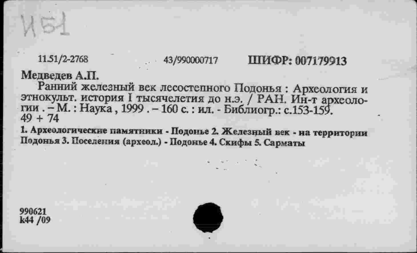 ﻿1151/2-2768	43/990000717 ШИФР: 007179913
Медведев АЛ.
Ранний железный век лесостепного Подонья : Археология и этнокульт, история I тысячелетия до н.э. / РАН. Ин-т археологии . - М. : Наука, 1999 . - 160 с. : ил. - Библиогр.: с.153-159.
49 + 74
1. Археологические памятники - Подонье 2. Железный век - на территории Подонья 3. Поселения (археол.) - Подонье 4. Скифы 5. Сарматы
990621 к44 /09